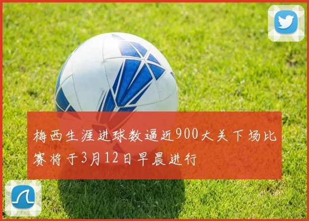 梅西生涯进球数逼近900大关下场比赛将于3月12日早晨进行