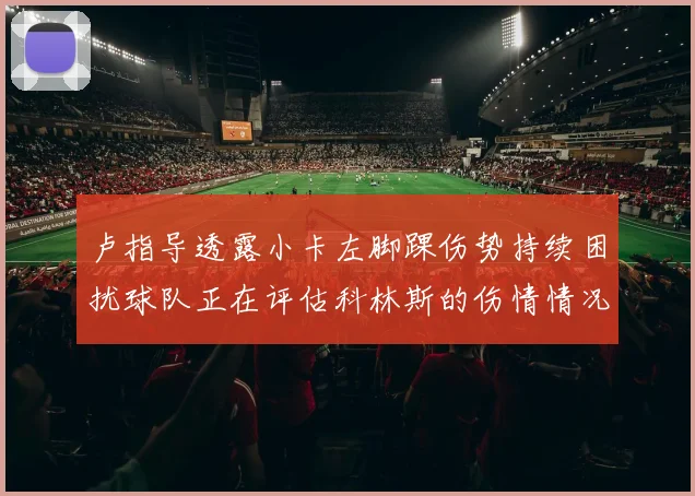 卢指导透露小卡左脚踝伤势持续困扰球队正在评估科林斯的伤情情况