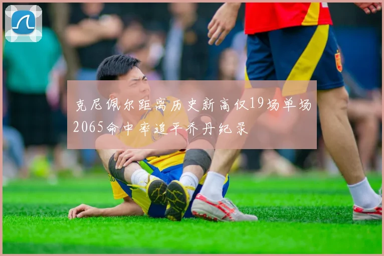克尼佩尔距离历史新高仅19场单场2065命中率追平乔丹纪录