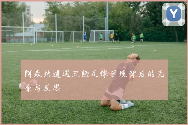 阿森纳遭遇丑陋足球困境背后的无奈与反思