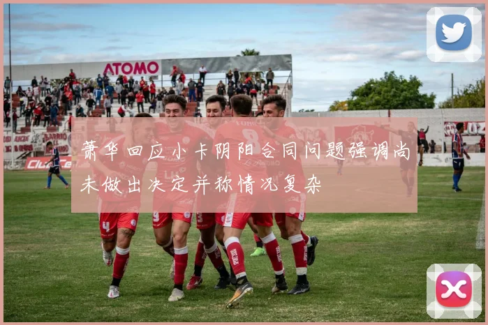 萧华回应小卡阴阳合同问题强调尚未做出决定并称情况复杂