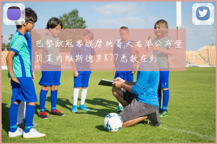 巴黎欧冠客战摩纳哥大名单公布登贝莱内维斯德罗K77悉数在列