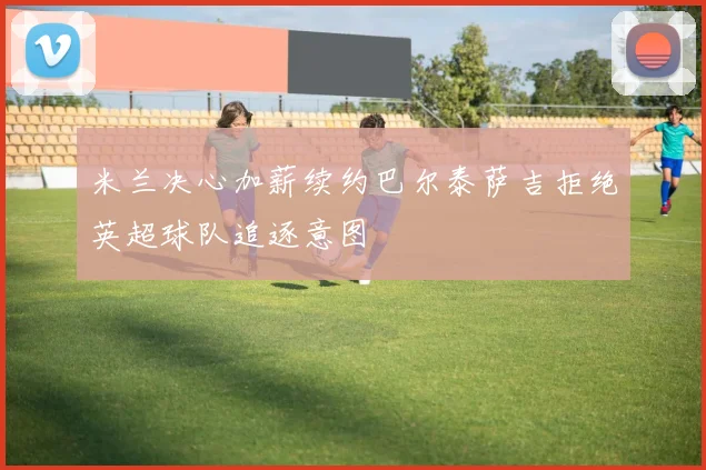 米兰决心加薪续约巴尔泰萨吉拒绝英超球队追逐意图