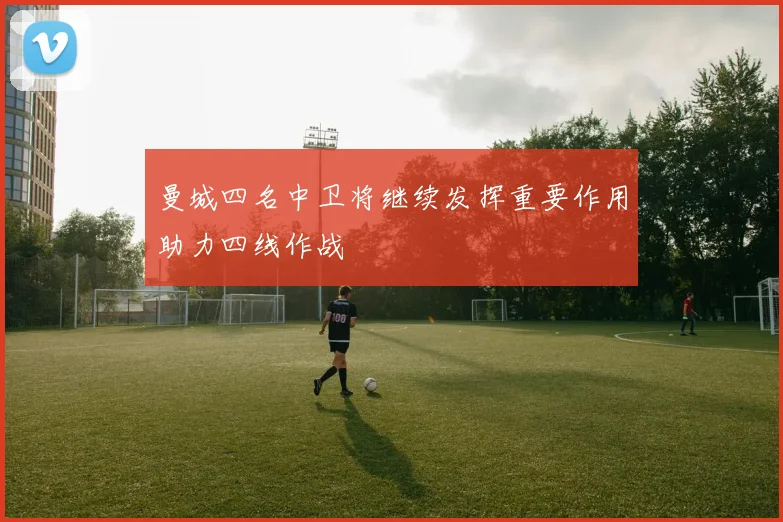 曼城四名中卫将继续发挥重要作用助力四线作战