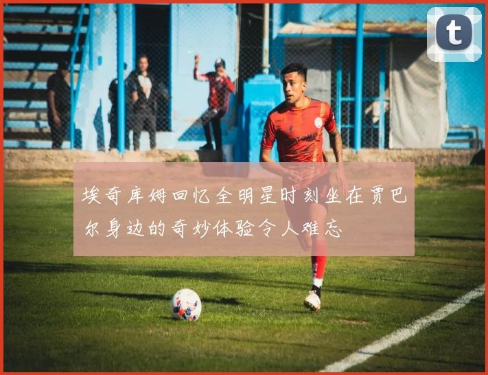 埃奇库姆回忆全明星时刻坐在贾巴尔身边的奇妙体验令人难忘