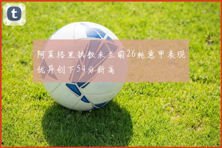 阿莱格里执教米兰前26轮意甲表现优异创下54分新高