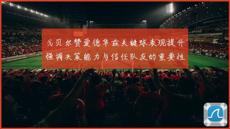 戈贝尔赞爱德华兹关键球表现提升强调决策能力与信任队友的重要性
