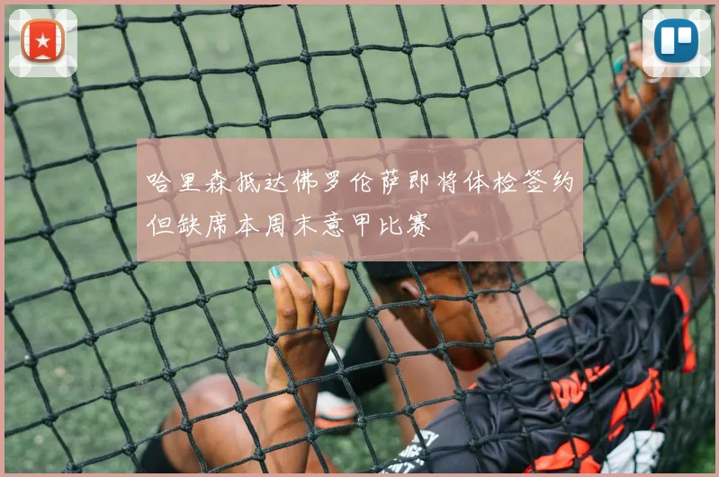 哈里森抵达佛罗伦萨即将体检签约但缺席本周末意甲比赛