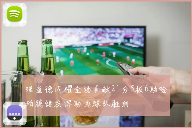 理查德闪耀全场贡献21分5板6助哈珀稳健发挥助力球队胜利