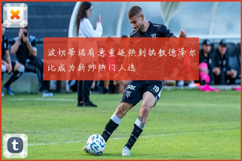波切蒂诺有意重返热刺执教德泽尔比成为新帅热门人选