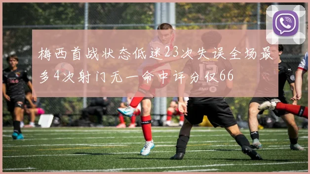 梅西首战状态低迷23次失误全场最多4次射门无一命中评分仅66