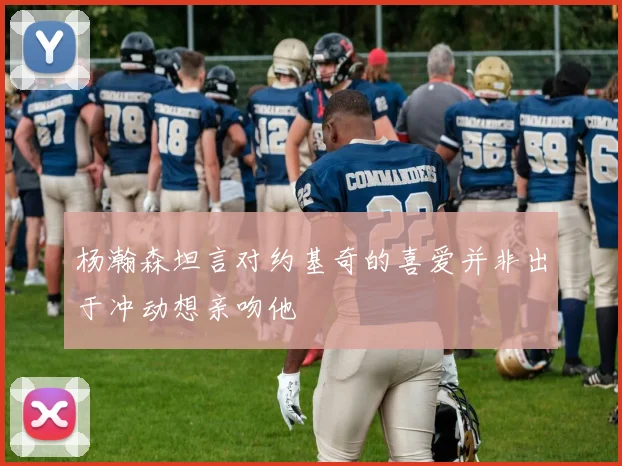 杨瀚森坦言对约基奇的喜爱并非出于冲动想亲吻他