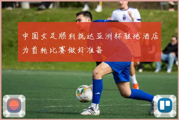 中国女足顺利抵达亚洲杯驻地酒店为首轮比赛做好准备