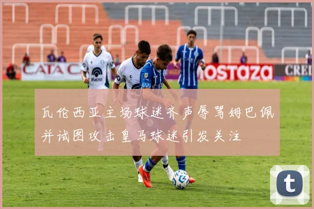 瓦伦西亚主场球迷齐声辱骂姆巴佩并试图攻击皇马球迷引发关注