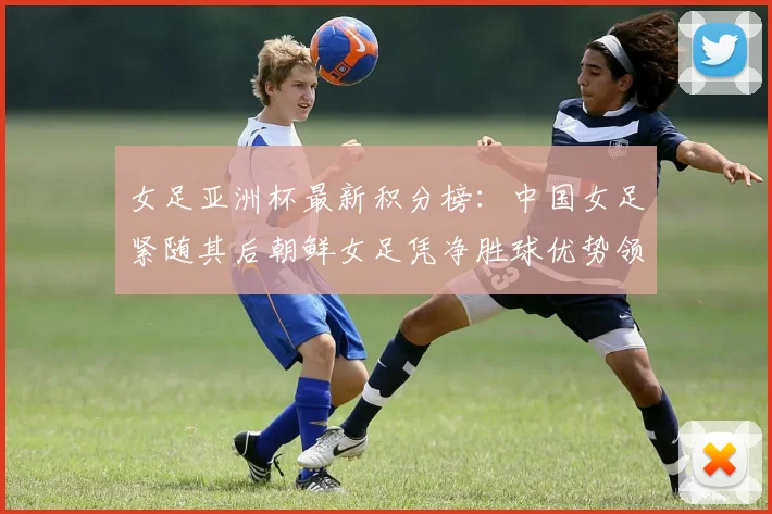 女足亚洲杯最新积分榜：中国女足紧随其后朝鲜女足凭净胜球优势领跑