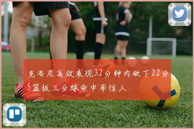 克洛尼高效表现32分钟内砍下22分5篮板三分球命中率惊人