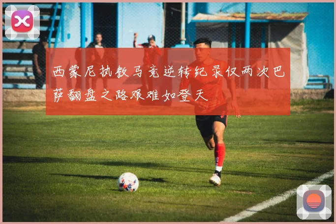 西蒙尼执教马竞逆转纪录仅两次巴萨翻盘之路艰难如登天