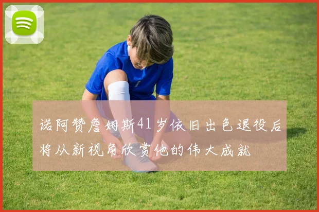 诺阿赞詹姆斯41岁依旧出色退役后将从新视角欣赏他的伟大成就