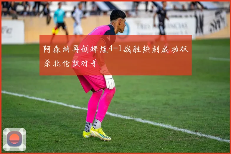 阿森纳再创辉煌4-1战胜热刺成功双杀北伦敦对手