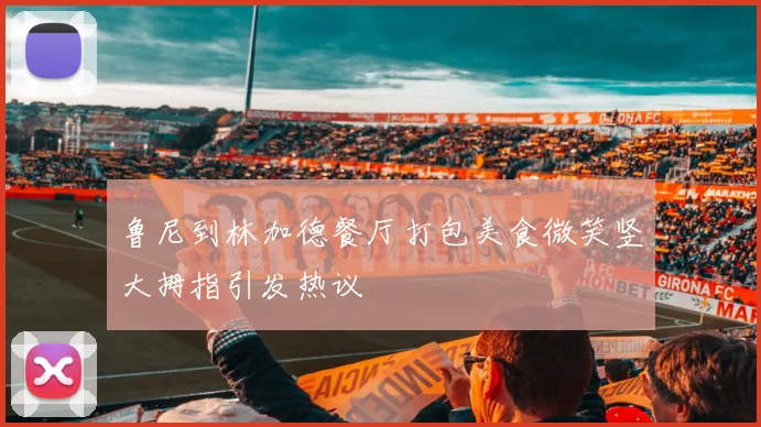 鲁尼到林加德餐厅打包美食微笑竖大拇指引发热议