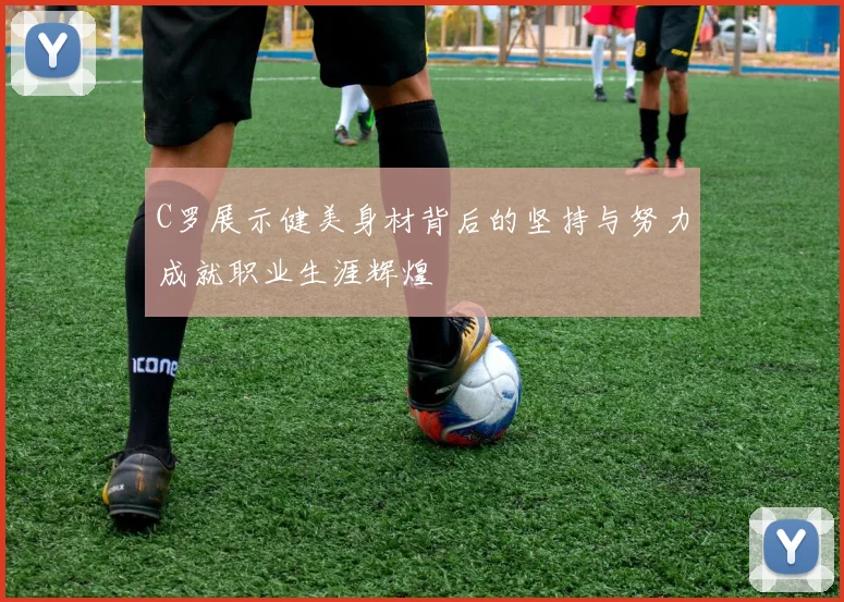 C罗展示健美身材背后的坚持与努力成就职业生涯辉煌