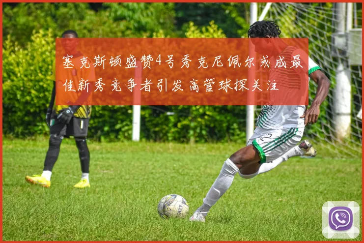 塞克斯顿盛赞4号秀克尼佩尔或成最佳新秀竞争者引发高管球探关注