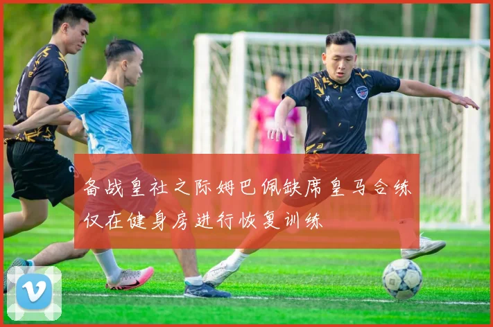 备战皇社之际姆巴佩缺席皇马合练仅在健身房进行恢复训练