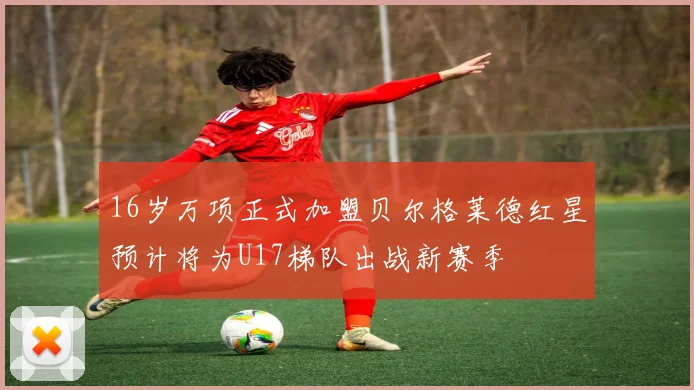16岁万项正式加盟贝尔格莱德红星预计将为U17梯队出战新赛季