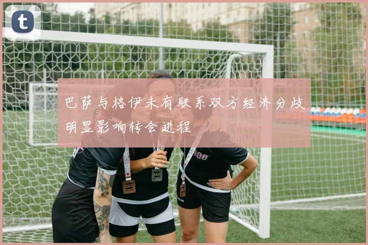 巴萨与格伊未有联系双方经济分歧明显影响转会进程